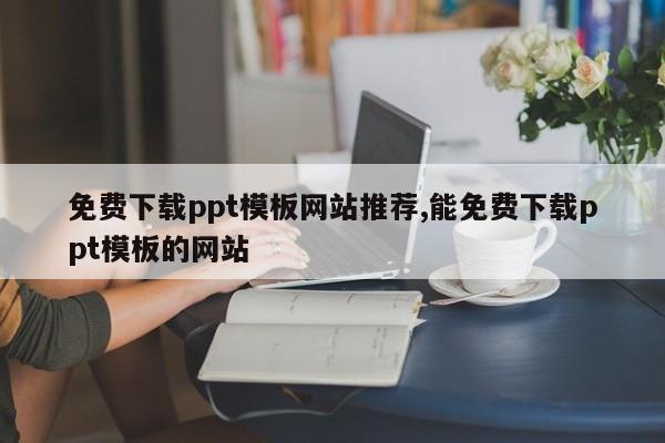 免费下载ppt模板网站推荐,能免费下载ppt模板的网站